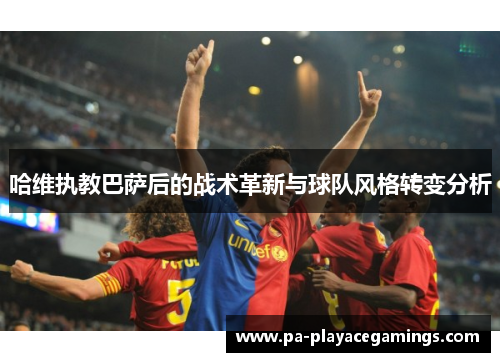 哈维执教巴萨后的战术革新与球队风格转变分析