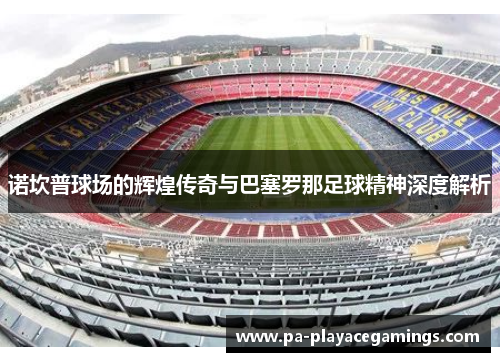 诺坎普球场的辉煌传奇与巴塞罗那足球精神深度解析