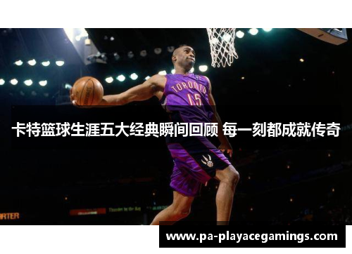 卡特篮球生涯五大经典瞬间回顾 每一刻都成就传奇