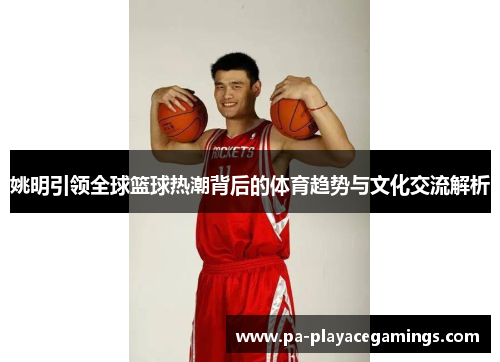 姚明引领全球篮球热潮背后的体育趋势与文化交流解析