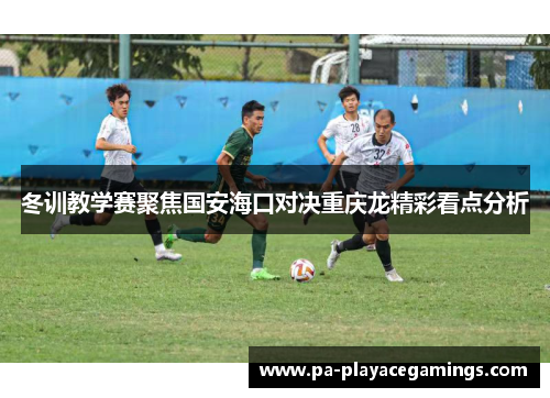 冬训教学赛聚焦国安海口对决重庆龙精彩看点分析