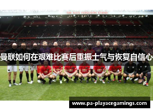 曼联如何在艰难比赛后重振士气与恢复自信心
