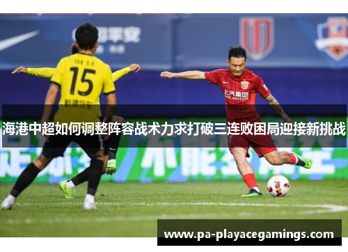 海港中超如何调整阵容战术力求打破三连败困局迎接新挑战
