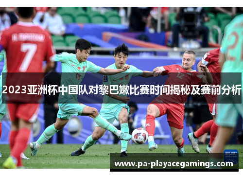 2023亚洲杯中国队对黎巴嫩比赛时间揭秘及赛前分析