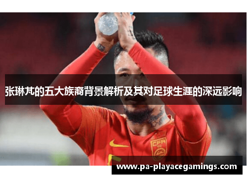张琳芃的五大族裔背景解析及其对足球生涯的深远影响