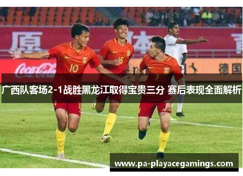 广西队客场2-1战胜黑龙江取得宝贵三分 赛后表现全面解析