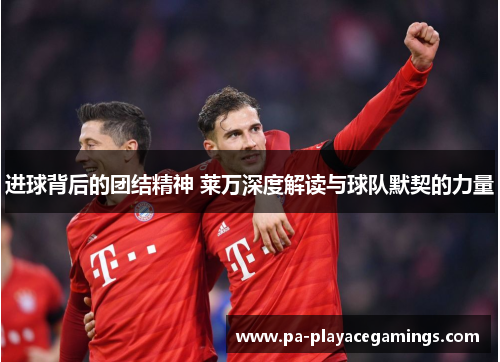进球背后的团结精神 莱万深度解读与球队默契的力量