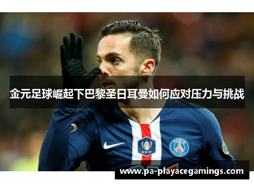 金元足球崛起下巴黎圣日耳曼如何应对压力与挑战