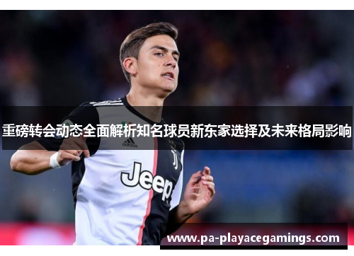 重磅转会动态全面解析知名球员新东家选择及未来格局影响