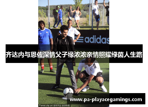 齐达内与恩佐深情父子缘浓浓亲情照耀绿茵人生路