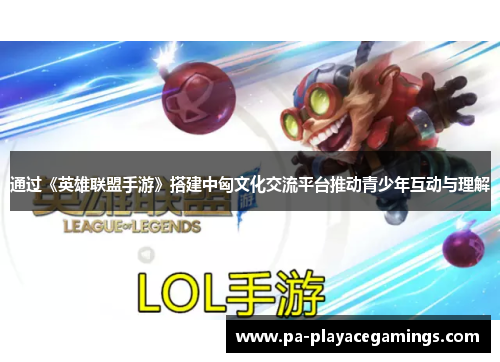 通过《英雄联盟手游》搭建中匈文化交流平台推动青少年互动与理解