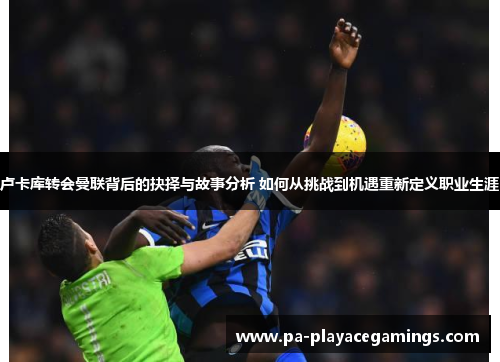卢卡库转会曼联背后的抉择与故事分析 如何从挑战到机遇重新定义职业生涯