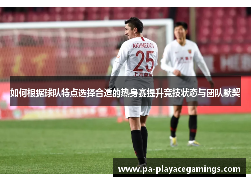 如何根据球队特点选择合适的热身赛提升竞技状态与团队默契 如何根据球队特点选择合适的热身赛提升竞技状态与团队默契