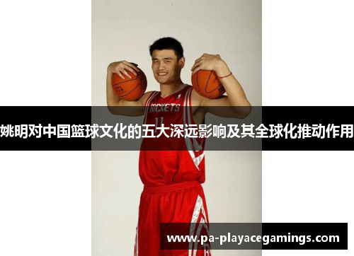 姚明对中国篮球文化的五大深远影响及其全球化推动作用 姚明对中国篮球文化的五大深远影响及其全球化推动作用