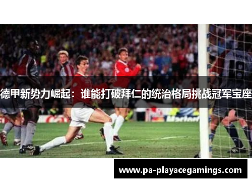 德甲新势力崛起：谁能打破拜仁的统治格局挑战冠军宝座