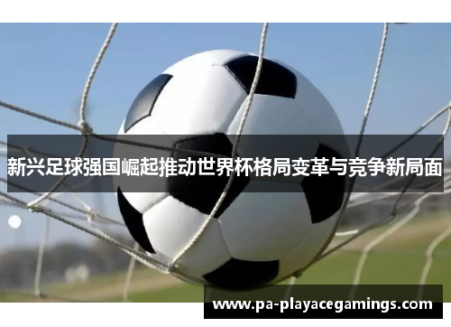 新兴足球强国崛起推动世界杯格局变革与竞争新局面 新兴足球强国崛起推动世界杯格局变革与竞争新局面