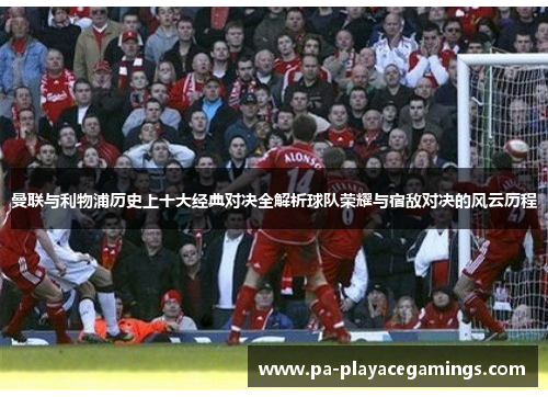 曼联与利物浦历史上十大经典对决全解析球队荣耀与宿敌对决的风云历程