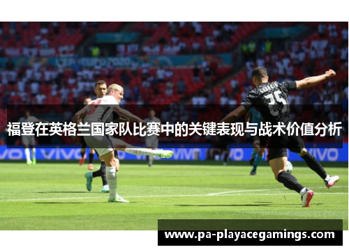 福登在英格兰国家队比赛中的关键表现与战术价值分析 福登在英格兰国家队比赛中的关键表现与战术价值分析