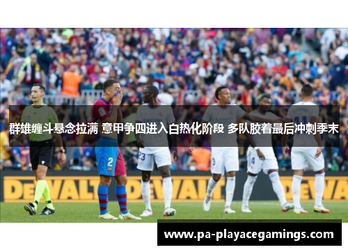 群雄缠斗悬念拉满 意甲争四进入白热化阶段 多队胶着最后冲刺季末