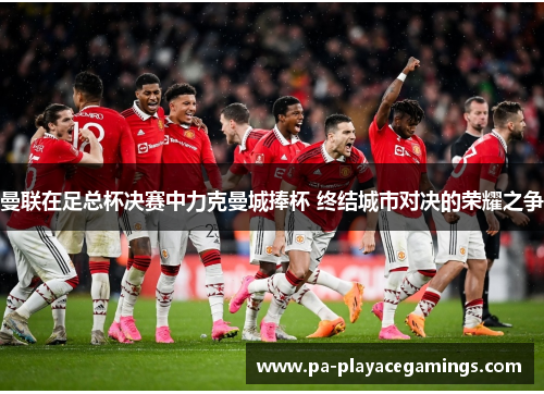 曼联在足总杯决赛中力克曼城捧杯 终结城市对决的荣耀之争 曼联在足总杯决赛中力克曼城捧杯 终结城市对决的荣耀之争